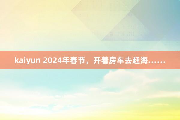 kaiyun 2024年春节，开着房车去赶海……