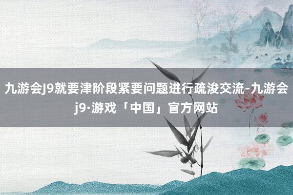 九游会J9就要津阶段紧要问题进行疏浚交流-九游会j9·游戏「中国」官方网站