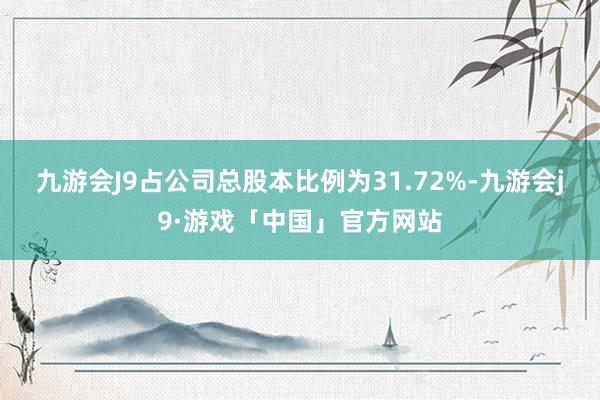 九游会J9占公司总股本比例为31.72%-九游会j9·游戏「中国」官方网站
