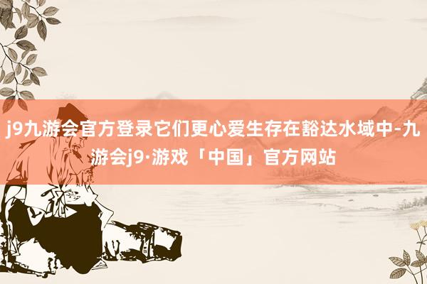 j9九游会官方登录它们更心爱生存在豁达水域中-九游会j9·游戏「中国」官方网站