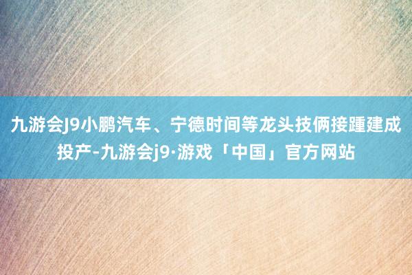 九游会J9小鹏汽车、宁德时间等龙头技俩接踵建成投产-九游会j9·游戏「中国」官方网站