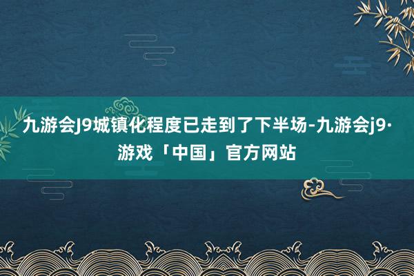 九游会J9城镇化程度已走到了下半场-九游会j9·游戏「中国」官方网站
