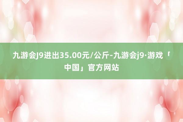 九游会J9进出35.00元/公斤-九游会j9·游戏「中国」官方网站