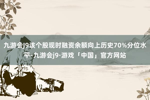 九游会J9该个股现时融资余额向上历史70%分位水平-九游会j9·游戏「中国」官方网站