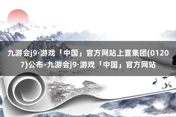 九游会j9·游戏「中国」官方网站上置集团(01207)公布-九游会j9·游戏「中国」官方网站