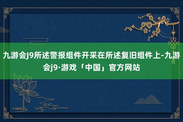 九游会J9所述警报组件开采在所述复旧组件上-九游会j9·游戏「中国」官方网站