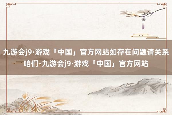 九游会j9·游戏「中国」官方网站如存在问题请关系咱们-九游会j9·游戏「中国」官方网站