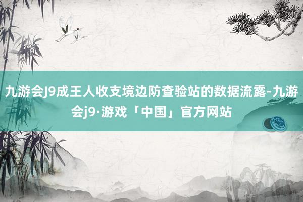 九游会J9成王人收支境边防查验站的数据流露-九游会j9·游戏「中国」官方网站