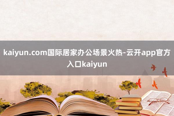 kaiyun.com国际居家办公场景火热-云开app官方入口kaiyun