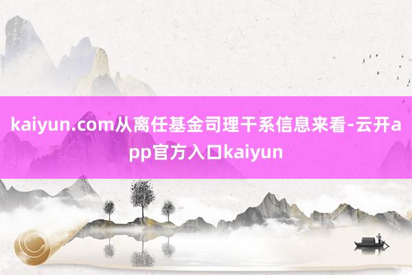 kaiyun.com从离任基金司理干系信息来看-云开app官方入口kaiyun