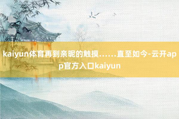 kaiyun体育再到亲昵的触摸……直至如今-云开app官方入口kaiyun