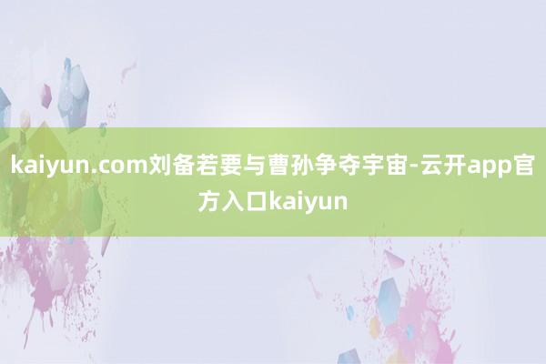 kaiyun.com刘备若要与曹孙争夺宇宙-云开app官方入口kaiyun