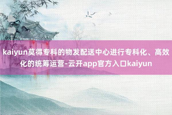 kaiyun莫得专科的物发配送中心进行专科化、高效化的统筹运营-云开app官方入口kaiyun