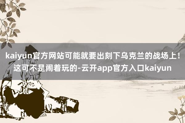 kaiyun官方网站可能就要出刻下乌克兰的战场上！这可不是闹着玩的-云开app官方入口kaiyun