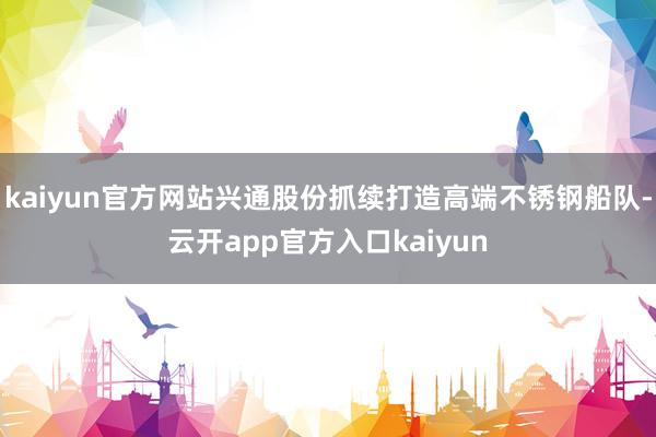 kaiyun官方网站兴通股份抓续打造高端不锈钢船队-云开app官方入口kaiyun