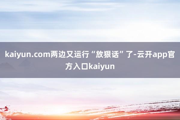kaiyun.com两边又运行“放狠话”了-云开app官方入口kaiyun