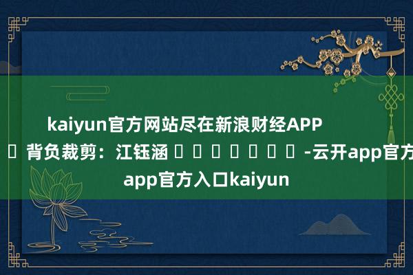 kaiyun官方网站尽在新浪财经APP            						背负裁剪:江钰涵 							-云开app官方入口kaiyun