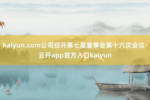 kaiyun.com公司召开第七届董事会第十六次会议-云开app官方入口kaiyun