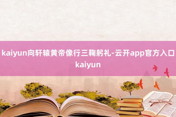 kaiyun向轩辕黄帝像行三鞠躬礼-云开app官方入口kaiyun
