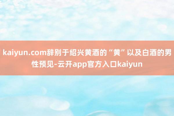 kaiyun.com辞别于绍兴黄酒的“黄”以及白酒的男性预见-云开app官方入口kaiyun