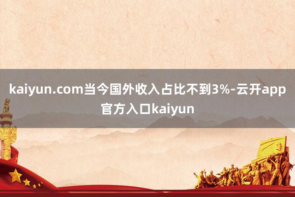 kaiyun.com当今国外收入占比不到3%-云开app官方入口kaiyun