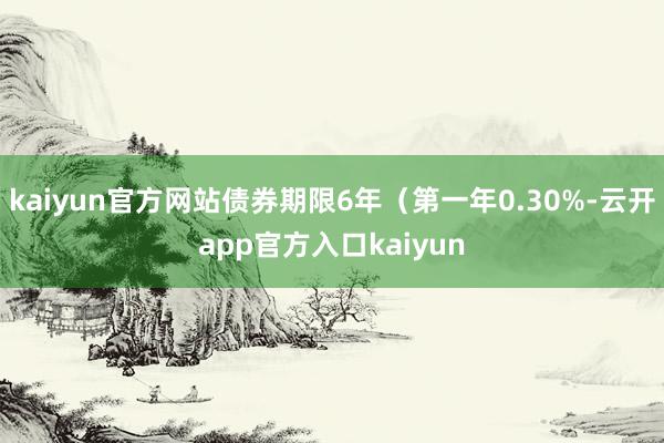 kaiyun官方网站债券期限6年（第一年0.30%-云开app官方入口kaiyun