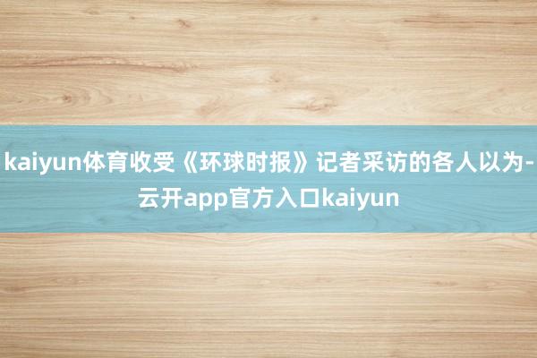 kaiyun体育收受《环球时报》记者采访的各人以为-云开app官方入口kaiyun