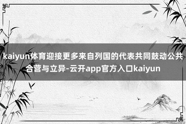 kaiyun体育迎接更多来自列国的代表共同鼓动公共合营与立异-云开app官方入口kaiyun