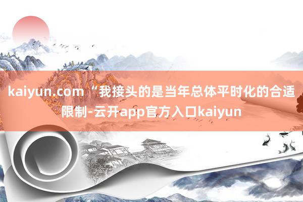 kaiyun.com “我接头的是当年总体平时化的合适限制-云开app官方入口kaiyun