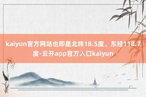 kaiyun官方网站也即是北纬18.5度、东经118.7度-云开app官方入口kaiyun