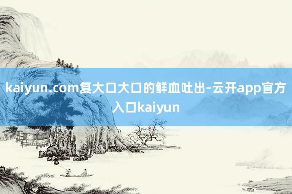 kaiyun.com复大口大口的鲜血吐出-云开app官方入口kaiyun