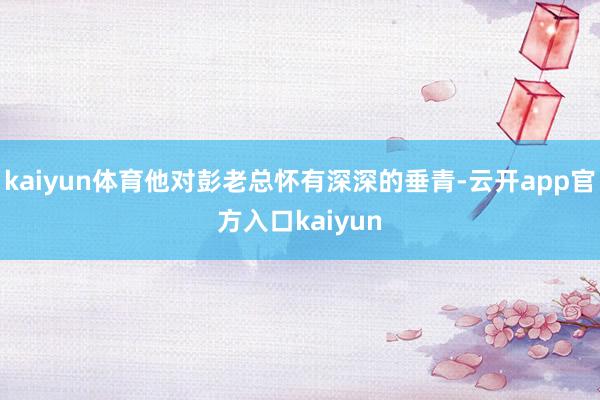 kaiyun体育他对彭老总怀有深深的垂青-云开app官方入口kaiyun