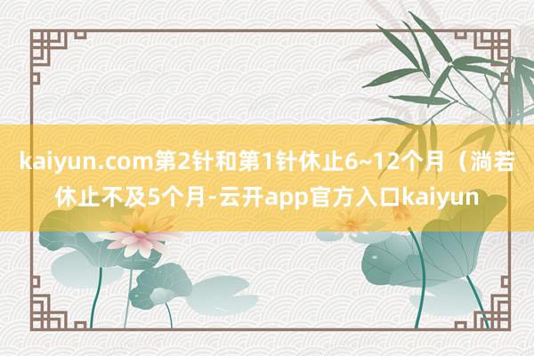 kaiyun.com第2针和第1针休止6~12个月（淌若休止不及5个月-云开app官方入口kaiyun