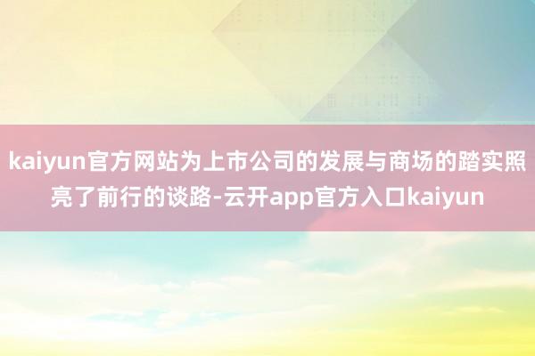 kaiyun官方网站为上市公司的发展与商场的踏实照亮了前行的谈路-云开app官方入口kaiyun