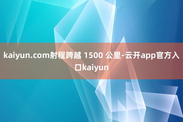 kaiyun.com射程跨越 1500 公里-云开app官方入口kaiyun