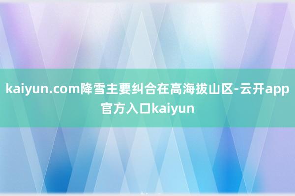 kaiyun.com降雪主要纠合在高海拔山区-云开app官方入口kaiyun