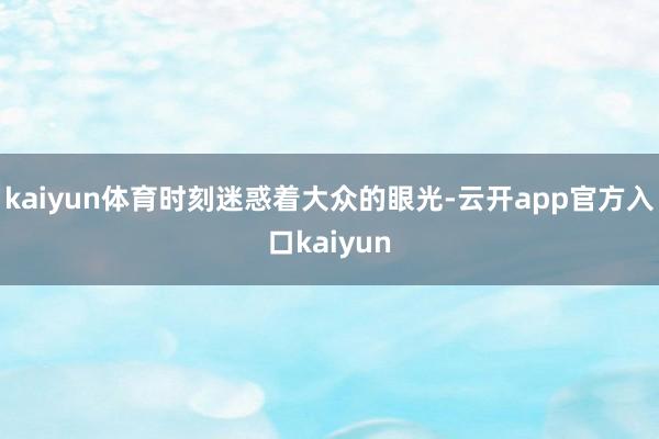 kaiyun体育时刻迷惑着大众的眼光-云开app官方入口kaiyun