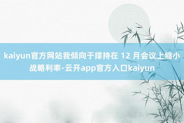 kaiyun官方网站我倾向于撑持在 12 月会议上缩小战略利率-云开app官方入口kaiyun