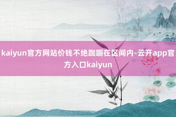 kaiyun官方网站价钱不绝踟蹰在区间内-云开app官方入口kaiyun
