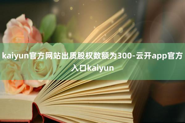 kaiyun官方网站出质股权数额为300-云开app官方入口kaiyun