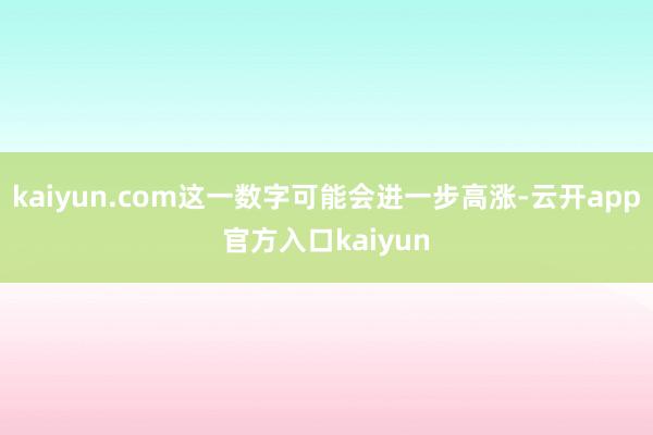 kaiyun.com这一数字可能会进一步高涨-云开app官方入口kaiyun
