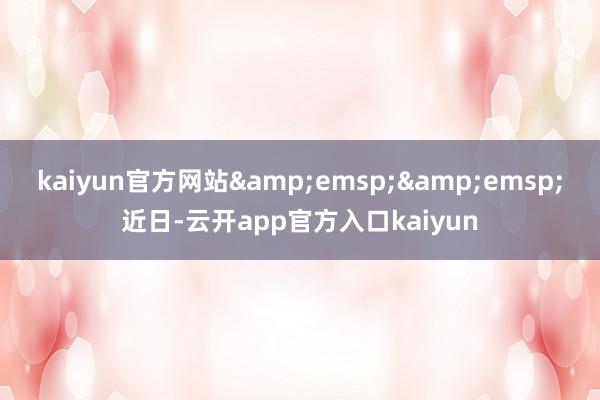 kaiyun官方网站&emsp;&emsp;近日-云开app官方入口kaiyun