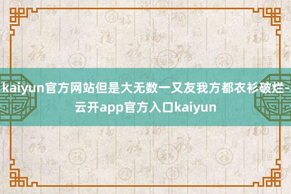kaiyun官方网站但是大无数一又友我方都衣衫破烂-云开app官方入口kaiyun