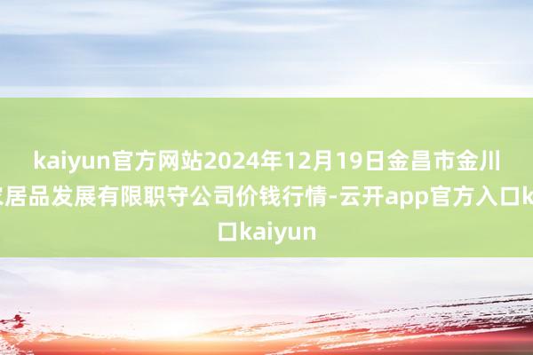 kaiyun官方网站2024年12月19日金昌市金川自然农居品发展有限职守公司价钱行情-云开app官方入口kaiyun