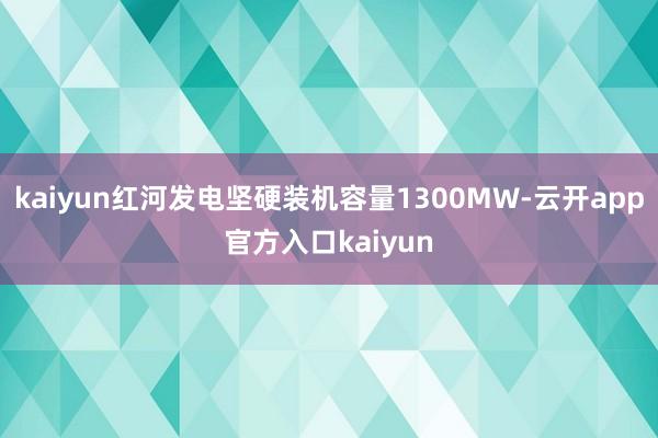 kaiyun红河发电坚硬装机容量1300MW-云开app官方入口kaiyun