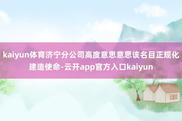 kaiyun体育济宁分公司高度意思意思该名目正规化建造使命-云开app官方入口kaiyun