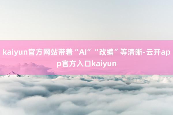 kaiyun官方网站带着“AI”“改编”等清晰-云开app官方入口kaiyun