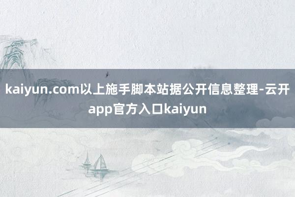 kaiyun.com以上施手脚本站据公开信息整理-云开app官方入口kaiyun
