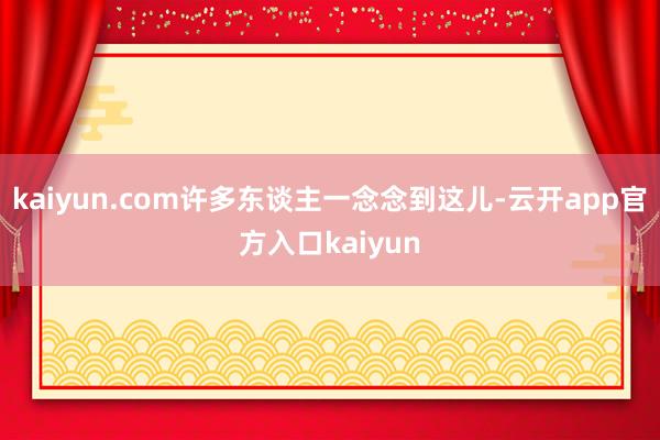 kaiyun.com许多东谈主一念念到这儿-云开app官方入口kaiyun