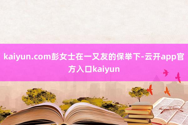 kaiyun.com彭女士在一又友的保举下-云开app官方入口kaiyun